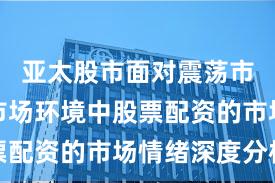 亚太股市面对震荡市环境的市场环境中股票配资的市场情绪深度分析